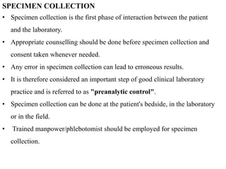 SPECIMEN COLLECTION
• Specimen collection is the first phase of interaction between the patient
and the laboratory.
• Appropriate counselling should be done before specimen collection and
consent taken whenever needed.
• Any error in specimen collection can lead to erroneous results.
• It is therefore considered an important step of good clinical laboratory
practice and is referred to as "preanalytic control".
• Specimen collection can be done at the patient's bedside, in the laboratory
or in the field.
• Trained manpower/phlebotomist should be employed for specimen
collection.
 