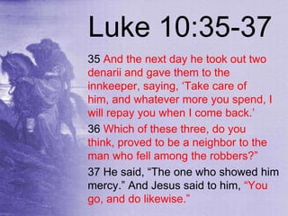 Luke 10:35-37
35 And the next day he took out two
denarii and gave them to the
innkeeper, saying, „Take care of
him, and whatever more you spend, I
will repay you when I come back.‟
36 Which of these three, do you
think, proved to be a neighbor to the
man who fell among the robbers?”
37 He said, “The one who showed him
mercy.” And Jesus said to him, “You
go, and do likewise.”
 
