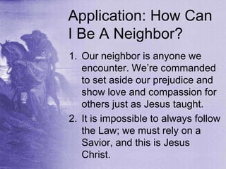 Application: How Can
I Be A Neighbor?
1. Our neighbor is anyone we
encounter. We‟re commanded
to set aside our prejudice and
show love and compassion for
others just as Jesus taught.
2. It is impossible to always follow
the Law; we must rely on a
Savior, and this is Jesus
Christ.
 