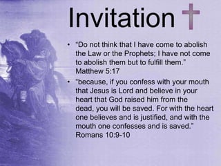 Invitation
• “Do not think that I have come to abolish
the Law or the Prophets; I have not come
to abolish them but to fulfill them.”
Matthew 5:17
• “because, if you confess with your mouth
that Jesus is Lord and believe in your
heart that God raised him from the
dead, you will be saved. For with the heart
one believes and is justified, and with the
mouth one confesses and is saved.”
Romans 10:9-10
 