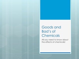 Goods and
Bad’s of
Chemicals
All you need to know about
the effects of chemicals!
 