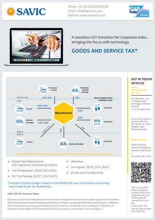 GOODS AND SERVICE TAX*
A seamless GST transition for Corporate India…
bringing the focus with technology
Phone: +91 22 41312234/35/36
Email: info@savictech.com
Website: www.savictech.com
SAVIC SAP GST Solutions Helps:
Overview assessment of different business functions and operations in order to be better prepared for transition.
Identifying potential impact including quantification of impact, identifying affected business functions. Validation
& fine-tuning the business process and functions (i.e. finance, commercial, IT, accounting etc.). Assistance in
transition to new regime to the impacted functions (i.e. finance, commercial, IT, accounting etc.)
† Master Data Maintenance
(GST registered -Customer & vendor)
† Tax Configuration (CGST,SGST,IGST)
† GST Tax Postings (CGST , SGST ,IGST)
Vendor
Service Provider
State B
Manufacturer
Non-Creditable taxes
Creditable taxes
Customer
Overseas
service
provider
Overseas
vendor
Outside India
Vendor
Service
Provider
India
State A
Customer
CGST
SGST
CGST, SGST
CGST, SGST
IGST
IGSTBCD, IGST
Institution
† Utilization
† Tax register (CGST, SGST ,IGST)
† G/L Account Tax Reporting
*Indicative Solution design is based on the Model GST Law. Final solution and pricing
may change as per the Notified Act.
GET IN TOUCH
WITH US
SAVIC
TECHNOLOGIES
PVT. LTD.
# A, Block No - 22,
P.T.Rajan Road,
K.K.Nagar, Chennai-
600078
T.+91 44 4264 7555
India (Mumbai,
Chennai, Bengaluru,
Baroda, Hyderabad)
|
Sri Lanka | UK | USA
Global Presence
This is a QR Code.
When you take a
Picture of this most
smart phones, you
will be directly
connected to our
site
Is this cool? Yes.
Can we help you get
one? Also Yes.
B-707, Great Eastern
Summit, Plot No.
66, Sector-15, C.B.D.
Belapur, Navi
Mumbai-400614
 
