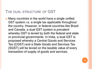 THE DUAL STRUCTURE OF GST
 Many countries in the world have a single unified
GST system i.e. a single tax applicable thro...