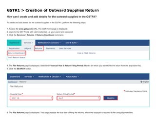 GSTR1 > Creation of Outward Supplies Return
How can I create and add details for the outward supplies in the GSTR1?
To create and add details for the outward supplies in the GSTR1, perform the following steps:
1. Access the www.gst.gov.in URL. The GST Home page is displayed.
2. Login to the GST Portal with valid credentials i.e. your userid and password
3. Click the Services > Returns > Returns Dashboard command.
4. The File Returns page is displayed. Select the Financial Year & Return Filing Period (Month) for which you want to file the return from the drop-down list.
5. Click the SEARCH button.
6. The File Returns page is displayed. This page displays the due date of filing the returns, which the taxpayer is required to file using separate tiles.
 