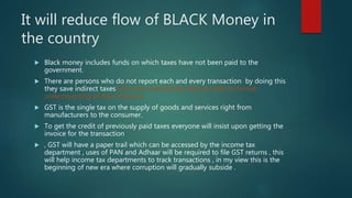 It will reduce flow of BLACK Money in
the country
 Black money includes funds on which taxes have not been paid to the
government.
 There are persons who do not report each and every transaction by doing this
they save indirect taxes and more importantly they are able to furnish
underreporting of their incomes.
 GST is the single tax on the supply of goods and services right from
manufacturers to the consumer.
 To get the credit of previously paid taxes everyone will insist upon getting the
invoice for the transaction
 , GST will have a paper trail which can be accessed by the income tax
department , uses of PAN and Adhaar will be required to file GST returns , this
will help income tax departments to track transactions , in my view this is the
beginning of new era where corruption will gradually subside .
 