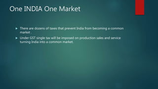 One INDIA One Market
 There are dozens of taxes that prevent India from becoming a common
market .
 Under GST single tax will be imposed on production sales and service
turning India into a common market.
 