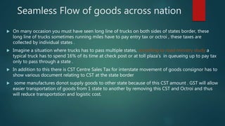 Seamless Flow of goods across nation
 On many occasion you must have seen long line of trucks on both sides of states border, these
long line of trucks sometimes running miles have to pay entry tax or octroi , these taxes are
collected by individual states .
 Imagine a situation where trucks has to pass multiple states, according to road ministry study a
typical truck has to spend 16% of its time at check post or at toll plaza’s in queueing up to pay tax
only to pass through a state .
 In addition to this there is CST Centre Sales Tax for interstate movement of goods consignor has to
show various document relating to CST at the state border
 some manufactures donot supply goods to other state because of this CST amount . GST will allow
easier transportation of goods from 1 state to another by removing this CST and Octroi and thus
will reduce transportstion and logistic cost.
 