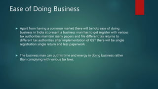 Ease of Doing Business
 Apart from having a common market there will be lots ease of doing
business in India at present a business man has to get register with various
tax authorities maintain many papers and file different tax returns to
different tax authorities after implementation of GST there will be single
registration single return and less paperwork .
 The business man can put his time and energy in doing business rather
than complying with various tax laws.
 