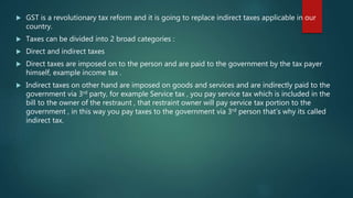  GST is a revolutionary tax reform and it is going to replace indirect taxes applicable in our
country.
 Taxes can be divided into 2 broad categories :
 Direct and indirect taxes
 Direct taxes are imposed on to the person and are paid to the government by the tax payer
himself, example income tax .
 Indirect taxes on other hand are imposed on goods and services and are indirectly paid to the
government via 3rd party, for example Service tax , you pay service tax which is included in the
bill to the owner of the restraunt , that restraint owner will pay service tax portion to the
government , in this way you pay taxes to the government via 3rd person that’s why its called
indirect tax.
 