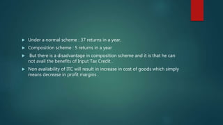 Under a normal scheme : 37 returns in a year.
 Composition scheme : 5 returns in a year
 But there is a disadvantage in composition scheme and it is that he can
not avail the benefits of Input Tax Credit .
 Non availability of ITC will result in increase in cost of goods which simply
means decrease in profit margins .
 