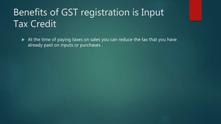 Benefits of GST registration is Input
Tax Credit
 At the time of paying taxes on sales you can reduce the tax that you have
already paid on inputs or purchases .
 