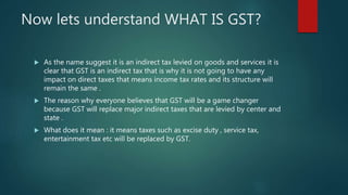 Now lets understand WHAT IS GST?
 As the name suggest it is an indirect tax levied on goods and services it is
clear that GST is an indirect tax that is why it is not going to have any
impact on direct taxes that means income tax rates and its structure will
remain the same .
 The reason why everyone believes that GST will be a game changer
because GST will replace major indirect taxes that are levied by center and
state .
 What does it mean : it means taxes such as excise duty , service tax,
entertainment tax etc will be replaced by GST.
 