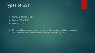 Types of GST
 There are 2 kinds of GST :
 Central GST (C GST)
 State GST (S GST)
 All central Government indirect tax except Custom duty will be replaced by
CGST whereas State level indirect tax will be replaced by S GST.
 