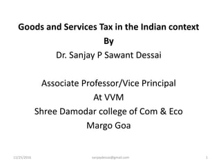 Goods and Services Tax in the Indian context
By
Dr. Sanjay P Sawant Dessai
Associate Professor/Vice Principal
At VVM
Shree Damodar college of Com & Eco
Margo Goa
11/25/2016 sanjaydessai@gmail.com 1
 