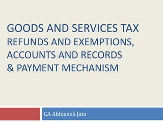 GOODS AND SERVICES TAX
REFUNDS AND EXEMPTIONS,
ACCOUNTS AND RECORDS
& PAYMENT MECHANISM
CA Abhishek Jain
 