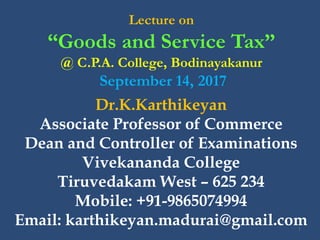 Lecture on
“Goods and Service Tax”
@ C.P.A. College, Bodinayakanur
September 14, 2017
1
Dr.K.Karthikeyan
Associate Professor of Commerce
Dean and Controller of Examinations
Vivekananda College
Tiruvedakam West – 625 234
Mobile: +91-9865074994
Email: karthikeyan.madurai@gmail.com
 