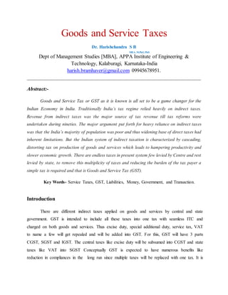 Goods and Service Taxes
Dr. Harishchandra S B
MBA, M.Phil, PhD
Dept of Management Studies [MBA], APPA Institute of Engineering &
Technology, Kalaburagi, Karnataka-India
harish.bramhaver@gmail.com 09945678951.
__________________________________________________________________
Abstract:-
Goods and Service Tax or GST as it is known is all set to be a game changer for the
Indian Economy in India. Traditionally India’s tax regime relied heavily on indirect taxes.
Revenue from indirect taxes was the major source of tax revenue till tax reforms were
undertaken during nineties. The major argument put forth for heavy reliance on indirect taxes
was that the India’s majority of population was poor and thus widening base of direct taxes had
inherent limitations. But the Indian system of indirect taxation is characterized by cascading,
distorting tax on production of goods and services which leads to hampering productivity and
slower economic growth. There are endless taxes in present system few levied by Centre and rest
levied by state, to remove this multiplicity of taxes and reducing the burden of the tax payer a
simple tax is required and that is Goods and Service Tax (GST).
Key Words- Service Taxes, GST, Liabilities, Money, Government, and Transaction.
Introduction
There are different indirect taxes applied on goods and services by central and state
government. GST is intended to include all these taxes into one tax with seamless ITC and
charged on both goods and services. Thus excise duty, special additional duty, service tax, VAT
to name a few will get repealed and will be added into GST. For this, GST will have 3 parts
CGST, SGST and IGST. The central taxes like excise duty will be subsumed into CGST and state
taxes like VAT into SGST Conceptually GST is expected to have numerous benefits like
reduction in compliances in the long run since multiple taxes will be replaced with one tax. It is
 