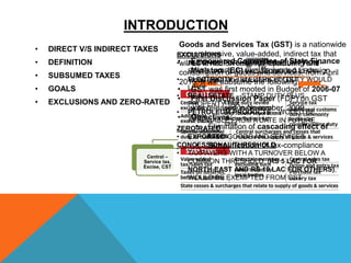 • DIRECT V/S INDIRECT TAXES
• DEFINITION
• SUBSUMED TAXES
• GOALS
• EXCLUSIONS AND ZERO-RATED
Tax
Indirect
A tax levied on the
price of a good or
service
Central –
Service tax,
Excise, CST
State – VAT,
Entry tax
Town/Municipal
- Octroi
Direct
A tax levied
directly on
personal or
corporate income
Income Tax
EXCLUSIONS
• ALCOHOL FOR HUMAN CONSUMPTION –
STATE VAT PLUS EXCISE WOULD LEVY
• ELECTRICITY – ELECTRICITY DUTY WOULD
LEVY
• REAL ESTATE – STAMP DUTY PLUS
PROPERTY TAX
• PETROLEUM PRODUCTS – WOULD BE
APPLICABLE FROM A DATE IN FUTURE
ZERO-RATED
• EXPORTED GOODS AND SERVICES
CONCESSIONAL THRESHOLD
• TAXPAYERS WITH A TURNOVER BELOW A
COMMON THRESHOLD, (RS 5 LAC FOR
NORTH-EAST AND RS 10 LAC FOR OTHERS),
WOULD BE EXEMPTED FROM GST
• Empowered Committee of State Finance
Ministers (EC) was requested to design
road-map and structure of GST
• GST was first mooted in Budget of 2006-07
• First Discussion Paper (FDP) on GST
was released in November, 2009
• Objectives:
 Elimination of cascading effect of
taxes
 Simplification of tax-compliance
INTRODUCTION
Goods and Services Tax (GST) is a nationwide
comprehensive, value-added, indirect tax that
will be levied on sale, manufacturing and
consumption of goods and services, from April
2016. It will subsume the following:
 