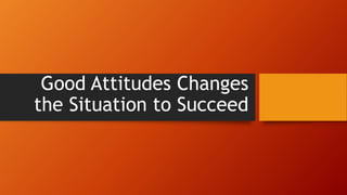 Good Attitudes Changes
the Situation to Succeed
 