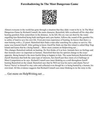 Foreshadowing In The Most Dangerous Game
Almost everyone in the world has gone through a situation that they didn t want to be in. In The Most
Dangerous Game by Richard Connell, the main character, Rainsford, falls overboard off his ship after
hearing gunshots from somewhere in the distance. As he fell, His cry was cut short by the water
engulfing him Rainsford being both intelligent and a pro hunter, follows the sound of the gunshot fire
to safety of land to save his own life. From previous experience of hunting, he knows that there s a
man hunting with a .22 pistol. Rainsford then finds a man after searching for a place to survive. His
name was General Zaroff. After getting to know Zaroff he finds out that this island is called Ship Trap
Island and learns that he s being hunted ... Show more content on Helpwriting.net ...
This changes Rainsford outlook on hunting. He first thinks of it as how Animals have no feelings and
that Animals aren t as important as humans. Rainsford then has his opinion change to the exact
opposite. Being hunted is the most fearful thing to happen to him. The scene between Rainsford and
Zaroff illustrates that both the same type of interests, but Zaroff just likes more of a Challenge or
More Competition as he says. Richard Connell uses inner thinking as a craft throughout Zaroff
hunting Rainsford on the island. Rainsford says that he Will not lose his nerve and chants Nerve!
Nerve! Nerve! to himself to stay calm and collected even though he s is being hunted by a human, his
own kind. All this evidence suggests that Richard Connell uses inner thinking to tie the story to the
... Get more on HelpWriting.net ...
 