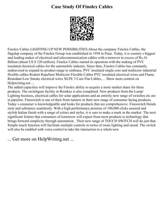 Case Study Of Finolex Cables
Finolex Cables LIGHTING UP NEW POSSIBILITIES About the company Finolex Cables, the
flagship company of the Finolex Group was established in 1958 in Pune. Today, it is country s biggest
and leading maker of electrical and telecommunication cables with a turnover in excess of Rs.16
Billion (about US $ 320 million). Finolex Cables started its operation with the making of PVC
insulated electrical cables for the automobile industry. Since then, Finolex Cables has constantly
endeavored to expand its product range to embrace, PVC insulated single core and multicore industrial
flexible cables Rodent Repellent Multicore Flexible Cables PVC insulated electrical wires and Flame
Retardant Low Smoke electrical wires XLPE 3 Core Flat Cables, ... Show more content on
Helpwriting.net ...
The added capacities will improve the Finolex ability to acquire a more market share for these
products. The switchgear facility in Roorkee is also completed. New products from the Lamp/
Lighting business, electrical cables for solar applications and an entirely new range of switches etc are
in pipeline. Finoswitch is one of their front runners in their new range of consumer facing products.
Today s consumer is knowledgeable and looks for products that are comprehensive. Finoswitch blends
style and substance seamlessly. With a high performance promise of 100,000 clicks assured and
stylish Italian finish with a range of colors and styles, it is sure to make a mark in the market. The next
significant feature that consumers of tomorrow will expect from most products is technology that
brings forward simplicity through automation . Their new range of TOUCH SWITCH will do just that.
Simple touch function will facilitate multiple controls in terms of room lighting and mood. The switch
will also be enabled with voice control to take the interaction to a whole new
... Get more on HelpWriting.net ...
 