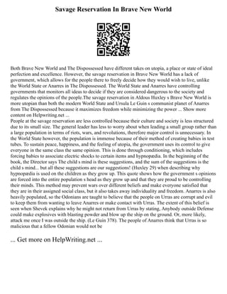 Savage Reservation In Brave New World
Both Brave New World and The Dispossessed have different takes on utopia, a place or state of ideal
perfection and excellence. However, the savage reservation in Brave New World has a lack of
government, which allows for the people there to freely decide how they would wish to live, unlike
the World State or Anarres in The Dispossessed. The World State and Anarres have controlling
governments that monitors all ideas to decide if they are considered dangerous to the society and
regulates the opinions of the people.The savage reservation in Aldous Huxley s Brave New World is
more utopian than both the modern World State and Ursula Le Guin s communist planet of Anarres
from The Dispossessed because it maximizes freedom while minimizing the power ... Show more
content on Helpwriting.net ...
People at the savage reservation are less controlled because their culture and society is less structured
due to its small size. The general leader has less to worry about when leading a small group rather than
a large population in terms of riots, wars, and revolutions, therefore major control is unnecessary. In
the World State however, the population is immense because of their method of creating babies in test
tubes. To sustain peace, happiness, and the feeling of utopia, the government uses its control to give
everyone in the same class the same opinion. This is done through conditioning, which includes
forcing babies to associate electric shocks to certain items and hypnopædia. In the beginning of the
book, the Director says The child s mind is these suggestions, and the sum of the suggestions is the
child s mind... but all these suggestions are our suggestions! (Huxley 29) when describing why
hypnopædia is used on the children as they grow up. This quote shows how the government s opinions
are forced into the entire population s head as they grow up and that they are proud to be controlling
their minds. This method may prevent wars over different beliefs and make everyone satisfied that
they are in their assigned social class, but it also takes away individuality and freedom. Anarres is also
heavily populated, so the Odonians are taught to believe that the people on Urras are corrupt and evil
to keep them from wanting to leave Anarres or make contact with Urras. The extent of this belief is
seen when Shevek explains why he might not return from Urras by stating, Anybody outside Defense
could make explosives with blasting powder and blow up the ship on the ground. Or, more likely,
attack me once I was outside the ship. (Le Guin 378). The people of Anarres think that Urras is so
malicious that a fellow Odonian would not be
... Get more on HelpWriting.net ...
 