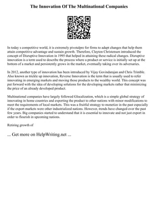 The Innovation Of The Multinational Companies
In today s competitive world, it is extremely pivotalpre for firms to adapt changes that help them
attain competitive advantage and sustain growth. Therefore, Clayton Christensen introduced the
concept of Disruptive Innovation in 1995 that helped in attaining these radical changes. Disruptive
innovation is a term used to describe the process where a product or service is initially set up at the
bottom of a market and persistently grows in the market, eventually taking over its adversaries.
In 2012, another type of innovation has been introduced by Vijay Govindarajan and Chris Trimble.
Also known as trickle up innovation, Reverse Innovation is the term that is usually used to refer
innovating in emerging markets and moving those products to the wealthy world. This concept was
put forward with the idea of developing solutions for the developing markets rather that minimizing
the price of an already developed product.
Multinational companies have largely followed Glocalization, which is a simple global strategy of
innovating in home countries and exporting the product to other nations with minor modifications to
meet the requirements of local markets. This was a fruitful strategy to monetize in the past especially
if the export markets were other industrialized nations. However, trends have changed over the past
few years. Big companies started to understand that it is essential to innovate and not just export in
order to flourish in upcoming nations.
Retiring growth of
... Get more on HelpWriting.net ...
 