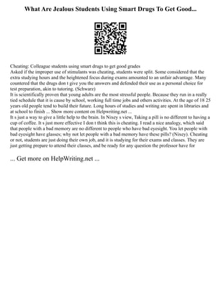 What Are Jealous Students Using Smart Drugs To Get Good...
Cheating: Colleague students using smart drugs to get good grades
Asked if the improper use of stimulants was cheating, students were split. Some considered that the
extra studying hours and the heightened focus during exams amounted to an unfair advantage. Many
countered that the drugs don t give you the answers and defended their use as a personal choice for
test preparation, akin to tutoring. (Schwarz)
It is scientifically proven that young adults are the most stressful people. Because they run in a really
tied schedule that it is cause by school, working full time jobs and others activities. At the age of 18 25
years old people tend to build their future. Long hours of studies and writing are spent in libraries and
at school to finish ... Show more content on Helpwriting.net ...
It s just a way to give a little help to the brain. In Nixey s view, Taking a pill is no different to having a
cup of coffee. It s just more effective I don t think this is cheating. I read a nice analogy, which said
that people with a bad memory are no different to people who have bad eyesight. You let people with
bad eyesight have glasses; why not let people with a bad memory have these pills? (Nixey). Cheating
or not, students are just doing their own job, and it is studying for their exams and classes. They are
just getting prepare to attend their classes, and be ready for any question the professor have for
... Get more on HelpWriting.net ...
 