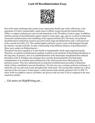 Lack Of Recellularization Essay
One of the major challenges that cardiac tissue engineering should cope with it effectively, is the
generation of a thick vascularizable, cardia tissue to diffuse oxygen beyond the limited distance
(200µ), to support cardiomyocte survival and maturation in the 3D replica of native organ. In addition,
optimize amount of decellularization agents related to tissue types, age, and sex is critical to determine
successful recellularization and remodeling of the engineered heart [47]. Obviously, the perfusion
decellularization method has ensured successful whole organ decellularization with a well preserved
of the vascular tree [48], [23]. This method applies perfusion system to pass mild detergent through
the intrinsic vascular networks. In spite of decreasing in the diffusion distance of decellularization ...
Show more content on Helpwriting.net ...
Thrombosis has been regarded as a main hurdle in transplantable whole organ engineered grafts.
Therefore, an optimal recellularization methods would be at the forefront of diminishing thrombosis in
the long term. In practice, lack of re endothelialization of the heterotopic transplanted heart induced
thrombosis [54]. H. Kitahara and colleagues have recently demonstrated the first heterotopic
transplantation of an acellular and recellularized of the whole porcine heart fabricating by the
perfusion system. They have administered two potential recellularization procedure to determine
which of them contributed to prevent thrombosis. The first one was a coronary perfusion technique, in
which the cell was delivered evenly throughout the whole heart. The second other method was a direct
injection of the cell source. In that report, a whole porcine heart initially perfused with 1% SDS 1%
triton X100 was added to remove cell debris, the process took less time (13h) as compared to the time
required in another
... Get more on HelpWriting.net ...
 