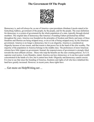 The Government Of The People
Democracy is, and will always be, as one of America s past presidents Abraham Lincoln stated in his
Gettysburg Address, government of the people, by the people, and for the people. The exact definition
for democracy is a system of government by the whole population of a state, typically through elected
members. The original idea of democracy that America s Founding Fathers promoted has shifted
throughout the years. America was founded on the principles of freedom and liberty and many of these
freedoms and liberties are being stripped away, or are at risk of being stripped away, by the American
government. America is no longer a democracy, but it is an oligarchy. America is considered an
oligarchy because of one reason, and that reason is that power lies in the hand of the elite wealthy. The
majority of the population in America belongs to the middle class. The preferences of most American
citizens have little impact on government. Instead, the responsiveness of government is strongly tilted
towards the most affluent citizens . Those who reap the benefits are the ones creating policies. As U.S.
supreme court justice, Louis Brandeis, stated, America can have democracy or it can have great wealth
concentrated in the hands of a few, but it cannot have both. Oligarchy and democracy cannot coexist.
It is true to say that since the founding of America, freedoms and rights of all who have inhabited this
land have greatly increased. However, in recent years, these rights have
... Get more on HelpWriting.net ...
 