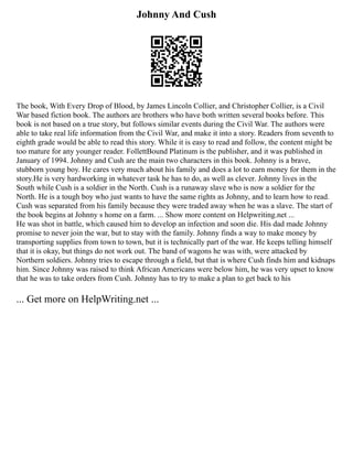 Johnny And Cush
The book, With Every Drop of Blood, by James Lincoln Collier, and Christopher Collier, is a Civil
War based fiction book. The authors are brothers who have both written several books before. This
book is not based on a true story, but follows similar events during the Civil War. The authors were
able to take real life information from the Civil War, and make it into a story. Readers from seventh to
eighth grade would be able to read this story. While it is easy to read and follow, the content might be
too mature for any younger reader. FollettBound Platinum is the publisher, and it was published in
January of 1994. Johnny and Cush are the main two characters in this book. Johnny is a brave,
stubborn young boy. He cares very much about his family and does a lot to earn money for them in the
story.He is very hardworking in whatever task he has to do, as well as clever. Johnny lives in the
South while Cush is a soldier in the North. Cush is a runaway slave who is now a soldier for the
North. He is a tough boy who just wants to have the same rights as Johnny, and to learn how to read.
Cush was separated from his family because they were traded away when he was a slave. The start of
the book begins at Johnny s home on a farm. ... Show more content on Helpwriting.net ...
He was shot in battle, which caused him to develop an infection and soon die. His dad made Johnny
promise to never join the war, but to stay with the family. Johnny finds a way to make money by
transporting supplies from town to town, but it is technically part of the war. He keeps telling himself
that it is okay, but things do not work out. The band of wagons he was with, were attacked by
Northern soldiers. Johnny tries to escape through a field, but that is where Cush finds him and kidnaps
him. Since Johnny was raised to think African Americans were below him, he was very upset to know
that he was to take orders from Cush. Johnny has to try to make a plan to get back to his
... Get more on HelpWriting.net ...
 