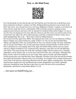 Troy vs. the Iliad Essay
Over the thousands of years that the epic story the Iliad has survived, there has no doubt been some
form of alteration to Homer s original. Last May, Wolfgang Petersen directed a movie based on the
Iliad. This movie, Troy, has proven to be a very loose adaptation of Homer s original, as are almost all
stories that are made into movies, unfortunately. With its timeless storyline, amazing scenery,
gorgeous actors/actresses and most of all, its reported two hundred million dollar budget, it is easy to
see why Troy was hyped up to be a box office hit. However, the film critics were harsh on this movie,
as they had every right to be, and it ended up being a total flop. Compared to Homer s Iliad, Troy is
rather disappointing. But, to be ... Show more content on Helpwriting.net ...
We will never be here again (Troy 2004). The suspected start of the war over the abduction of Helen,
Queen of Sparta was caused entirely by a godly conflict over who was the most beautiful Hera,
Athena, and Aphrodite. Paris, son of King Priam of Troy, was selected to judge. He chose Aphrodite,
who in turn gave him Helen, who was her equivalent in beauty amongst humans. In both versions,
Paris is portrayed as a wife stealing, thief in the night. His brother Hector and he were on a peace
mission in Sparta on behalf of Troy visiting the king, Menelaus, when Paris ran off with Menelaus
wife, Helen. This action divides the Gods who constantly meddle with the mortal s lives. Naturally,
Aphrodite is on the Trojans side, as was her lover and God of War, Ares, and Apollo. Although Zeus,
King of Gods, tried to be neutral, he was pro Trojan. Hera, Queen of Gods, and Athena help the
Greeks because they were mad that Paris chose Aphrodite. Poseidon, God of the Sea and Zeus brother,
also sided with the Greeks whenever Zeus was not looking. An example of this constant intrusiveness
of the Gods in the Iliad was when King Menelaus hurls his spear, lightly wounding Paris. Paris helmet
strap becomes caught at his chin and Menelaus has nearly dragged him away before Aphrodite
intervenes, breaking the strap. She then wraps Paris in a mist, sets him in his own perfumed
bedchamber, and hurries to catch Helen (Bloom 13). Of
... Get more on HelpWriting.net ...
 