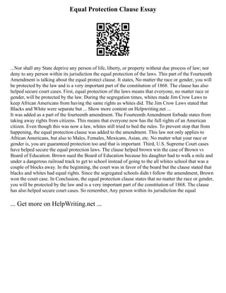 Equal Protection Clause Essay
...Nor shall any State deprive any person of life, liberty, or property without due process of law; nor
deny to any person within its jurisdiction the equal protection of the laws. This part of the Fourteenth
Amendment is talking about the equal protect clause. It states, No matter the race or gender, you will
be protected by the law and is a very important part of the constitution of 1868. The clause has also
helped secure court cases. First, equal protection of the laws means that everyone, no matter race or
gender, will be protected by the law. During the segregation times, whites made Jim Crow Laws to
keep African Americans from having the same rights as whites did. The Jim Crow Laws stated that
Blacks and White were separate but ... Show more content on Helpwriting.net ...
It was added as a part of the fourteenth amendment. The Fourteenth Amendment forbade states from
taking away rights from citizens. This means that everyone now has the full rights of an American
citizen. Even though this was now a law, whites still tried to bed the rules. To prevent stop that from
happening, the equal protection clause was added to the amendment. This law not only applies to
African Americans, but also to Males, Females, Mexicans, Asian, etc. No matter what your race or
gender is, you are guaranteed protection too and that is important. Third, U.S. Supreme Court cases
have helped secure the equal protection laws. The clause helped brown win the case of Brown vs
Board of Education. Brown sued the Board of Education because his daughter had to walk a mile and
under a dangerous railroad track to get to school instead of going to the all whites school that was a
couple of blocks away. In the beginning, the court was in favor of the board but the clause stated that
blacks and whites had equal rights. Since the segregated schools didn t follow the amendment, Brown
won the court case. In Conclusion, the equal protection clause states that no matter the race or gender,
you will be protected by the law and is a very important part of the constitution of 1868. The clause
has also helped secure court cases. So remember, Any person within its jurisdiction the equal
... Get more on HelpWriting.net ...
 