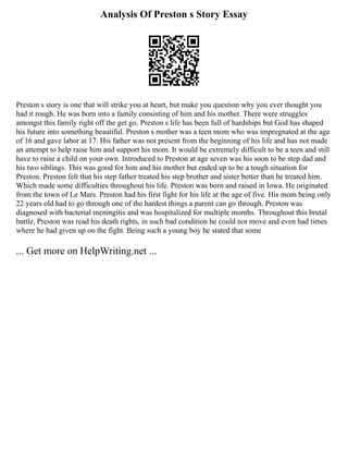 Analysis Of Preston s Story Essay
Preston s story is one that will strike you at heart, but make you question why you ever thought you
had it rough. He was born into a family consisting of him and his mother. There were struggles
amongst this family right off the get go. Preston s life has been full of hardships but God has shaped
his future into something beautiful. Preston s mother was a teen mom who was impregnated at the age
of 16 and gave labor at 17. His father was not present from the beginning of his life and has not made
an attempt to help raise him and support his mom. It would be extremely difficult to be a teen and still
have to raise a child on your own. Introduced to Preston at age seven was his soon to be step dad and
his two siblings. This was good for him and his mother but ended up to be a tough situation for
Preston. Preston felt that his step father treated his step brother and sister better than he treated him.
Which made some difficulties throughout his life. Preston was born and raised in Iowa. He originated
from the town of Le Mars. Preston had his first fight for his life at the age of five. His mom being only
22 years old had to go through one of the hardest things a parent can go through. Preston was
diagnosed with bacterial meningitis and was hospitalized for multiple months. Throughout this brutal
battle, Preston was read his death rights, in such bad condition he could not move and even had times
where he had given up on the fight. Being such a young boy he stated that some
... Get more on HelpWriting.net ...
 