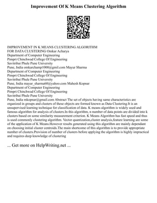 Improvement Of K Means Clustering Algorithm
IMPROVEMENT IN K MEANS CLUSTERING ALGORITHM
FOR DATA CLUSTERING Omkar Acharya
Department of Computer Engineering
Pimpri Chinchwad College Of Engineering
Savitribai Phule Pune University
Pune, India omkarchamp1000@gmil.com Mayur Sharma
Department of Computer Engineering
Pimpri Chinchwad College Of Engineering
Savitribai Phule Pune University
Pune, India mayur_sharma60@yahoo.com Mahesh Kopnar
Department of Computer Engineering
Pimpri Chinchwad College Of Engineering
Savitribai Phule Pune University
Pune, India mkopnar@gmail.com Abstract The set of objects having same characteristics are
organized in groups and clusters of these objects are formed known as Data Clustering.It is an
unsupervised learning technique for classification of data. K means algorithm is widely used and
famous algorithm for analysis of clusters.In this algorithm, n number of data points are divided into k
clusters based on some similarity measurement criterion. K Means Algorithm has fast speed and thus
is used commonly clustering algorithm. Vector quantization,cluster analysis,feature learning are some
of the application of K Means.However results generated using this algorithm are mainly dependant
on choosing initial cluster centroids.The main shortcome of this algorithm is to provide appropriate
number of clusters.Provision of number of clusters before applying the algorithm is highly impractical
and requires deep knowledge of clustering
... Get more on HelpWriting.net ...
 