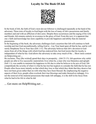 Loyalty In The Book Of Job
In the book of Job, the faith of God s most devout follower is challenged repeatedly at the hand of the
adversary. These tests of loyalty to God begin with the loss of many of Job s possessions and family
members and end with an affliction of skin sores. Despite these occurrences and the urging of his wife
and friends, Job remains entirely in reverence to the glory of God. From this text, it is apparent that
one s faith and knowledge has more capability to provide happiness and ability than do material
possessions.
In the beginning of the book, the adversary challenges God s assertion that Job will continue to both
worship and fear God unconditionally, telling God to ...Lay Your hand upon all that he has, and he will
surely blaspheme You to Your face (Job 1:11). The adversary believes that Job s devotion to God
stems from all of the things with which God has endowed him, but God insists that his loyalty is
independent of what he has. God allows the adversary to take away much of the ... Show more content
on Helpwriting.net ...
He exclaims, They [the wicked] spend their days in prosperity... (Job 21:13). Job questions why sinful
people are able to live successful, materialistic lives when he, a man who was blameless and upright
(Job 1:1), was unable to maintain his happiness in life due to what he believes to be acts of God. Job
comprehends the severity of what it is that he has lost but neglects to consider the faith that he has not.
People often focus more intently on that which they lose or that which they think that they deserve but
have not been given rather than on with what they have been blessed. By emphasizing the negative
aspects of their lives, people often overlook their true blessings and make themselves unhappy. It is
not the removal of his material possessions that made Job unhappy, it is the shift in his focus from
what he had in his life to what he did
... Get more on HelpWriting.net ...
 