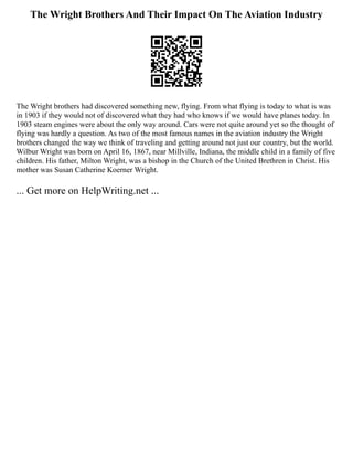 The Wright Brothers And Their Impact On The Aviation Industry
The Wright brothers had discovered something new, flying. From what flying is today to what is was
in 1903 if they would not of discovered what they had who knows if we would have planes today. In
1903 steam engines were about the only way around. Cars were not quite around yet so the thought of
flying was hardly a question. As two of the most famous names in the aviation industry the Wright
brothers changed the way we think of traveling and getting around not just our country, but the world.
Wilbur Wright was born on April 16, 1867, near Millville, Indiana, the middle child in a family of five
children. His father, Milton Wright, was a bishop in the Church of the United Brethren in Christ. His
mother was Susan Catherine Koerner Wright.
... Get more on HelpWriting.net ...
 