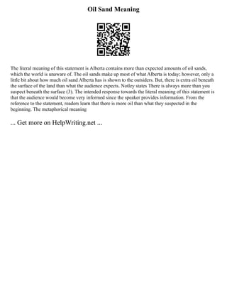 Oil Sand Meaning
The literal meaning of this statement is Alberta contains more than expected amounts of oil sands,
which the world is unaware of. The oil sands make up most of what Alberta is today; however, only a
little bit about how much oil sand Alberta has is shown to the outsiders. But, there is extra oil beneath
the surface of the land than what the audience expects. Notley states There is always more than you
suspect beneath the surface (3). The intended response towards the literal meaning of this statement is
that the audience would become very informed since the speaker provides information. From the
reference to the statement, readers learn that there is more oil than what they suspected in the
beginning. The metaphorical meaning
... Get more on HelpWriting.net ...
 