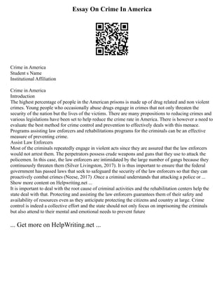 Essay On Crime In America
Crime in America
Student s Name
Institutional Affiliation
Crime in America
Introduction
The highest percentage of people in the American prisons is made up of drug related and non violent
crimes. Young people who occasionally abuse drugs engage in crimes that not only threaten the
security of the nation but the lives of the victims. There are many propositions to reducing crimes and
various legislations have been set to help reduce the crime rate in America. There is however a need to
evaluate the best method for crime control and prevention to effectively deals with this menace.
Programs assisting law enforcers and rehabilitations programs for the criminals can be an effective
measure of preventing crime.
Assist Law Enforcers
Most of the criminals repeatedly engage in violent acts since they are assured that the law enforcers
would not arrest them. The perpetrators possess crude weapons and guns that they use to attack the
policemen. In this case, the law enforcers are intimidated by the large number of gangs because they
continuously threaten them (Silver Livingston, 2017). It is thus important to ensure that the federal
government has passed laws that seek to safeguard the security of the law enforcers so that they can
proactively combat crimes (Neese, 2017) .Once a criminal understands that attacking a police or ...
Show more content on Helpwriting.net ...
It is important to deal with the root cause of criminal activities and the rehabilitation centers help the
state deal with that. Protecting and assisting the law enforcers guarantees them of their safety and
availability of resources even as they anticipate protecting the citizens and country at large. Crime
control is indeed a collective effort and the state should not only focus on imprisoning the criminals
but also attend to their mental and emotional needs to prevent future
... Get more on HelpWriting.net ...
 