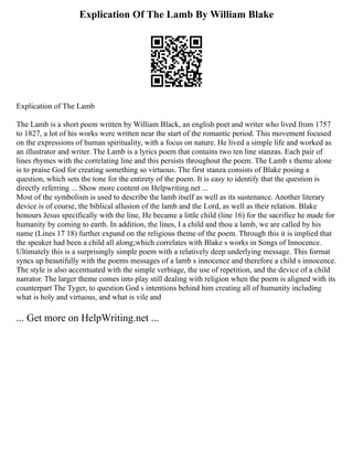 Explication Of The Lamb By William Blake
Explication of The Lamb
The Lamb is a short poem written by William Black, an english poet and writer who lived from 1757
to 1827, a lot of his works were written near the start of the romantic period. This movement focused
on the expressions of human spirituality, with a focus on nature. He lived a simple life and worked as
an illustrator and writer. The Lamb is a lyrics poem that contains two ten line stanzas. Each pair of
lines rhymes with the correlating line and this persists throughout the poem. The Lamb s theme alone
is to praise God for creating something so virtuous. The first stanza consists of Blake posing a
question, which sets the tone for the entirety of the poem. It is easy to identify that the question is
directly referring ... Show more content on Helpwriting.net ...
Most of the symbolism is used to describe the lamb itself as well as its sustenance. Another literary
device is of course, the biblical allusion of the lamb and the Lord, as well as their relation. Blake
honours Jesus specifically with the line, He became a little child (line 16) for the sacrifice he made for
humanity by coming to earth. In addition, the lines, I a child and thou a lamb, we are called by his
name (Lines 17 18) further expand on the religious theme of the poem. Through this it is implied that
the speaker had been a child all along;which correlates with Blake s works in Songs of Innocence.
Ultimately this is a surprisingly simple poem with a relatively deep underlying message. This format
syncs up beautifully with the poems messages of a lamb s innocence and therefore a child s innocence.
The style is also accentuated with the simple verbiage, the use of repetition, and the device of a child
narrator. The larger theme comes into play still dealing with religion when the poem is aligned with its
counterpart The Tyger, to question God s intentions behind him creating all of humanity including
what is holy and virtuous, and what is vile and
... Get more on HelpWriting.net ...
 
