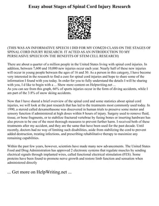 Essay about Stages of Spinal Cord Injury Research
(THIS WAS AN INFORMATIVE SPEECH I DID FOR MY COM220 CLASS ON THE STAGES OF
SPINAL CORD INJURY RESEARCH. IT ACTED AS AN INTRODUCTION TO MY
PERSUASIVE SPEECH ON THE BENEFITS OF STEM CELL RESEARCH)
There are about a quarter of a million people in the United States living with spinal cord injuries. In
addition, between 7,600 and 10,000 new injuries occur each year. Nearly half of these new injuries
will occur in young people between the ages of 16 and 30. As a person in this category, I have become
very interested in the research to find a cure for spinal cord injuries and hope to share some of the
information I found with you today. In order for you to fully understand the details I will be sharing
with you, I d like to begin with a ... Show more content on Helpwriting.net ...
As you can see from this graph, 66% of sports injuries occur in the form of diving accidents, while I
am part of the 3.8% of snow skiing accidents.
Now that I have shared a brief overview of the spinal cord and some statistics about spinal cord
injuries, we will look at the past research that has led to the treatments most commonly used today. In
1990, a steroid called dexamethasone was discovered in human trials to preserve some motor and
sensory function if administered at high doses within 8 hours of injury. Surgery used to remove fluid,
tissue, or bone fragments, or to stabilize fractured vertebrae by fusing bones or inserting hardware has
also proven to be one of the most thorough measures to prevent further harm. I received both of these
treatments after my accident, and they are the same that have been used for the past decade. Until
recently, doctors had no way of limiting such disabilities, aside from stabilizing the cord to prevent
added destruction, treating infections, and prescribing rehabilitative therapy to maximize any
remaining capabilities.
Within the past few years, however, scientists have made many new advancements. The United States
Food and Drug Administration has approved 2 electronic systems that regulate muscles by sending
electrical signals through implanted wires, called functional electrical stimulation (FES). Some
proteins have been found to promote nerve growth and restore limb function and sensation when
administered directly
... Get more on HelpWriting.net ...
 