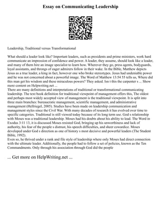Essay on Communicating Leadership
Leadership, Traditional versus Transformational
What should a leader look like? Important leaders, such as presidents and prime ministers, work hard
communicate an impression of confidence and power. A leader, they assume, should look like a leader,
and many of them hire an image specialist to learn how. Wherever they go, press agents, bodyguards,
loyal assistants, and throngs of eager admirers follow in their wake. In the Bible, Matthew depicts
Jesus as a true leader, a king in fact, however one who broke stereotypes. Jesus had undeniable power
and he was not concerned about a powerful image. The Word of Matthew 13:54 55 tells us, Where did
this man get his wisdom and these miraculous powers? They asked. Isn t this the carpenter s ... Show
more content on Helpwriting.net ...
There are many definitions and interpretations of traditional or transformational communicating
leadership. The text book definition for traditional viewpoint of management offers this, The oldest
and perhaps most widely accepted view of management is the traditional viewpoint. It is split into
three main branches: bureaucratic management, scientific management, and administrative
management (Hellriegel, 2005). Studies have been made on leadership communication and
management styles since the Civil War. With many decades of research it has evolved over time to
specific categories. Traditional is still viewed today because of its long term use. God s relationship
with Moses was a traditional leadership. Moses had his doubts about his ability to lead. The Word in
Exodus 3:11 13, it is discussed Moses resisted God, bringing up his unworthiness and lack of
authority, his fear of the people s distrust, his speech difficulties, and sheer cowardice. Moses
developed under God s direction as one of history s most decisive and powerful leaders (The Student
Bible, 1992).
Even so, he thrived under a rank and file style of leadership where only Moses had direct connection
with the ultimate leader. Additionally, the people had to follow a set of policies, known as the Ten
Commandments. Only through his association through God did the people
... Get more on HelpWriting.net ...
 