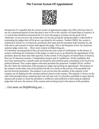 The Current System Of Appointment
Introduction It is arguable that the current system of appointment judges into office that have been in
use for a protracted period of time has done a host of ills to the citizenry of United State of America. It
s a system that should be restructured for it to serve the purpose of justice for the good will of
Americans. As an overview, the system that is in use has giving the sitting president a wider berth of
nominating the judges that will be given a go ahead by the senators. Tushnet (2009), this system is
enshrined in article two of American constitution that states that the president shall nominate by and
with advice and consent of senate shall appoint the judge. This is the blueprint of how the American
supreme judge comes into ... Show more content on Helpwriting.net ...
It is therefore inconsequential if they all read from the same script of confirmation. In the history of
senator confirming the nomination of the judges in order to give a go ahead for the appointment of the
president, there has been only little rejection. In the current 111th congress of United State of America,
there are 55 democrat senators, 2 independent senators and 41 republicans. All the candidates that
have been sponsored by a specific party are bound by their political party constitution to be loyal to its
political demand. They cannot oppose what their president has proposed. Crandall (2014), confirm
this fact where the nomination of the prospective judge end up being an appointment. The purpose of
the senators on the either side of the political divide is to check on the powers of the president and
prevent skewed nomination. This purpose is not served since the numbers of the majority in the
congress are all fighting for the common political interest in the country. The majority is always on the
side of the president hence rendering their role null and void. It is therefore justifiable to argue that the
measure put in place to check the president is ineffective and inefficient in delivering an impartial
judge that will serve the interest of the country and not being loyal to the interest of the president.
... Get more on HelpWriting.net ...
 