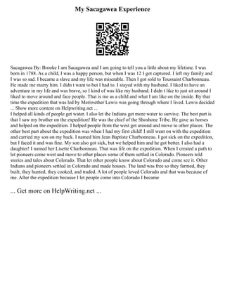 My Sacagawea Experience
Sacagawea By: Brooke I am Sacagawea and I am going to tell you a little about my lifetime. I was
born in 1788. As a child, I was a happy person, but when I was 12 I got captured. I left my family and
I was so sad. I became a slave and my life was miserable. Then I got sold to Toussaint Charbonneau.
He made me marry him. I didn t want to but I had to. I stayed with my husband. I liked to have an
adventure in my life and was brave, so I kind of was like my husband. I didn t like to just sit around I
liked to move around and face people. That is me as a child and what I am like on the inside. By that
time the expedition that was led by Meriwether Lewis was going through where I lived. Lewis decided
... Show more content on Helpwriting.net ...
I helped all kinds of people get water. I also let the Indians get more water to survive. The best part is
that I saw my brother on the expedition! He was the chief of the Shoshone Tribe. He gave us horses
and helped on the expedition. I helped people from the west get around and move to other places. The
other best part about the expedition was when I had my first child! I still went on with the expedition
and carried my son on my back. I named him Jean Baptiste Charbonneau. I got sick on the expedition,
but I faced it and was fine. My son also got sick, but we helped him and he got better. I also had a
daughter! I named her Lisette Charbonneau. That was life on the expedition. When I created a path to
let pioneers come west and move to other places some of them settled in Colorado. Pioneers told
stories and tales about Colorado. That let other people know about Colorado and come see it. Other
Indians and pioneers settled in Colorado and made houses. The land was free so they farmed, they
built, they hunted, they cooked, and traded. A lot of people loved Colorado and that was because of
me. After the expedition because I let people come into Colorado I became
... Get more on HelpWriting.net ...
 