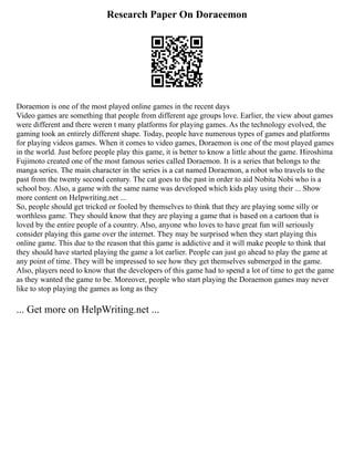 Research Paper On Doraeemon
Doraemon is one of the most played online games in the recent days
Video games are something that people from different age groups love. Earlier, the view about games
were different and there weren t many platforms for playing games. As the technology evolved, the
gaming took an entirely different shape. Today, people have numerous types of games and platforms
for playing videos games. When it comes to video games, Doraemon is one of the most played games
in the world. Just before people play this game, it is better to know a little about the game. Hiroshima
Fujimoto created one of the most famous series called Doraemon. It is a series that belongs to the
manga series. The main character in the series is a cat named Doraemon, a robot who travels to the
past from the twenty second century. The cat goes to the past in order to aid Nobita Nobi who is a
school boy. Also, a game with the same name was developed which kids play using their ... Show
more content on Helpwriting.net ...
So, people should get tricked or fooled by themselves to think that they are playing some silly or
worthless game. They should know that they are playing a game that is based on a cartoon that is
loved by the entire people of a country. Also, anyone who loves to have great fun will seriously
consider playing this game over the internet. They may be surprised when they start playing this
online game. This due to the reason that this game is addictive and it will make people to think that
they should have started playing the game a lot earlier. People can just go ahead to play the game at
any point of time. They will be impressed to see how they get themselves submerged in the game.
Also, players need to know that the developers of this game had to spend a lot of time to get the game
as they wanted the game to be. Moreover, people who start playing the Doraemon games may never
like to stop playing the games as long as they
... Get more on HelpWriting.net ...
 