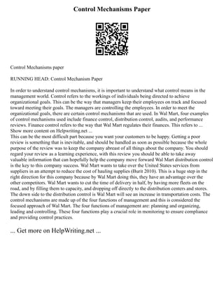 Control Mechanisms Paper
Control Mechanisms paper
RUNNING HEAD: Control Mechanism Paper
In order to understand control mechanisms, it is important to understand what control means in the
management world. Control refers to the workings of individuals being directed to achieve
organizational goals. This can be the way that managers keep their employees on track and focused
toward meeting their goals. The managers are controlling the employees. In order to meet the
organizational goals, there are certain control mechanisms that are used. In Wal Mart, four examples
of control mechanisms used include finance control, distribution control, audits, and performance
reviews. Finance control refers to the way that Wal Mart regulates their finances. This refers to ...
Show more content on Helpwriting.net ...
This can be the most difficult part because you want your customers to be happy. Getting a poor
review is something that is inevitable, and should be handled as soon as possible because the whole
purpose of the review was to keep the company abreast of all things about the company. You should
regard your review as a learning experience, with this review you should be able to take away
valuable information that can hopefully help the company move forward Wal Mart distribution control
is the key to this company success. Wal Mart wants to take over the United States services from
suppliers in an attempt to reduce the cost of hauling supplies (Burit 2010). This is a huge step in the
right direction for this company because by Wal Mart doing this, they have an advantage over the
other competitors. Wal Mart wants to cut the time of delivery in half, by having more fleets on the
road, and by filling them to capacity, and dropping off directly to the distribution centers and stores.
The down side to the distribution control is Wal Mart will see an increase in transportation costs. The
control mechanisms are made up of the four functions of management and this is considered the
focused approach of Wal Mart. The four functions of management are: planning and organizing,
leading and controlling. These four functions play a crucial role in monitoring to ensure compliance
and providing control practices.
... Get more on HelpWriting.net ...
 