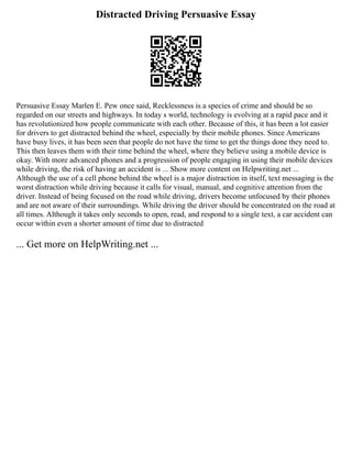 Distracted Driving Persuasive Essay
Persuasive Essay Marlen E. Pew once said, Recklessness is a species of crime and should be so
regarded on our streets and highways. In today s world, technology is evolving at a rapid pace and it
has revolutionized how people communicate with each other. Because of this, it has been a lot easier
for drivers to get distracted behind the wheel, especially by their mobile phones. Since Americans
have busy lives, it has been seen that people do not have the time to get the things done they need to.
This then leaves them with their time behind the wheel, where they believe using a mobile device is
okay. With more advanced phones and a progression of people engaging in using their mobile devices
while driving, the risk of having an accident is ... Show more content on Helpwriting.net ...
Although the use of a cell phone behind the wheel is a major distraction in itself, text messaging is the
worst distraction while driving because it calls for visual, manual, and cognitive attention from the
driver. Instead of being focused on the road while driving, drivers become unfocused by their phones
and are not aware of their surroundings. While driving the driver should be concentrated on the road at
all times. Although it takes only seconds to open, read, and respond to a single text, a car accident can
occur within even a shorter amount of time due to distracted
... Get more on HelpWriting.net ...
 