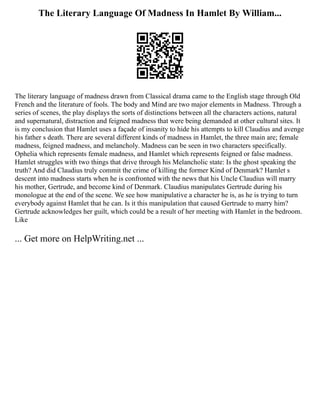 The Literary Language Of Madness In Hamlet By William...
The literary language of madness drawn from Classical drama came to the English stage through Old
French and the literature of fools. The body and Mind are two major elements in Madness. Through a
series of scenes, the play displays the sorts of distinctions between all the characters actions, natural
and supernatural, distraction and feigned madness that were being demanded at other cultural sites. It
is my conclusion that Hamlet uses a façade of insanity to hide his attempts to kill Claudius and avenge
his father s death. There are several different kinds of madness in Hamlet, the three main are; female
madness, feigned madness, and melancholy. Madness can be seen in two characters specifically.
Ophelia which represents female madness, and Hamlet which represents feigned or false madness.
Hamlet struggles with two things that drive through his Melancholic state: Is the ghost speaking the
truth? And did Claudius truly commit the crime of killing the former Kind of Denmark? Hamlet s
descent into madness starts when he is confronted with the news that his Uncle Claudius will marry
his mother, Gertrude, and become kind of Denmark. Claudius manipulates Gertrude during his
monologue at the end of the scene. We see how manipulative a character he is, as he is trying to turn
everybody against Hamlet that he can. Is it this manipulation that caused Gertrude to marry him?
Gertrude acknowledges her guilt, which could be a result of her meeting with Hamlet in the bedroom.
Like
... Get more on HelpWriting.net ...
 