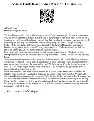 A Closed Family In Anne Tyler s Dinner At The Homesick...
A Closed Family:
Growth Through Suffering
The novel Dinner at the Homesick Restaurant is one of Tyler s more complex because it involves not
only the growth of the mother, Pearl Tull, but each of her children as well. Pearl must except her faults
in raising her children, and her children must all face their own loneliness, jealousy, or imperfection. It
is in doing this that they find connections to their family. They find growth through suffering.
Cody Tull, the oldest child and the one most damaged by the failure of his parents marriage he
becomes an aggressive, quarrelsome efficiency expert. (Voelker 126) He feels that it his fault that
Beck, the father, left. ... Show more content on Helpwriting.net ...
Ezra creates and manages a restaurant that corrects the excessive closeness of his family with an
atmosphere that consoles the customer while making no demands. (Volker 126) This was his idealistic
home.
Jenny, the youngest, becomes a pediatrician, a professional mother, who can avoid stifling emotional
obligations. (Volker 126) She, as a child, ignores most of what s going on so that no emotional harm is
done to her. Jenny exclaimed: We made it didn t we? We did grow up. Why, the three of us turned out
fine. , as if she has no regrets nor has made no mistakes. This shows how she ignores and avoided
emotional conflict throughout her life.
Pearl often wondered how other families worked and why hers didn t. At one point late in life she
indulges in the signal act of idealization imagining the lives of other, happy families (Voelker 128).
She always kept outsiders out of the lives of the Tulls. She did this for two reasons. The first was so no
one could see their problems and the second was so her children couldn t see what they were missing.
Closed families produce people less socially and personally satisfied. For instance, the son or daughter
in a family business may tell the parent what to do with the business, but their relationship problem is
never really resolved. It is just
... Get more on HelpWriting.net ...
 