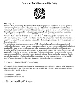 Deutsche Bank Sustainability Essay
Who They Are
Deutsche Bank, as stated by Wikipedia s Deutsche Bank page, was founded in 1870 as a specialist
bank for foreign trade in Berlin. They now are a global financial service bank headquartered in
Frankfurt, Germany with the investment bank division head quartered in London, United Kingdom.
DB is a leader in Europe and is continuously growing in North America, Asia and key emerging
markets. They currently have more than 100,000 employees in 73 countries
Deutsche Bank s mission statement is: We compete to be the leading global provider of financial
solutions, creating lasting value for our clients, our shareholders, our people and the communities in
which we operate ( Company, Deutsche Bank). They do this by promoting ... Show more content on
Helpwriting.net ...
The Institutional Asset Management sector of DB offers a full complement of strategies in both
traditional and alternative asset classes, which can be tailored to meet the needs of institutional clients
with flexible return targets, benchmarks and other parameters. ( Institutional Asset Management,
Deutsche Bank) Climate change is becoming a large economic concern and change for the better will
require a lot of capital investment over decades. For this reason there are amazing new investment
opportunities available to combat the issues relating to climate change and global warming. This is
where DB comes in to offer institutional investors access to these opportunities, as well as a wide
range of investment strategies that incorporate their responsible investment criteria.
Evidence of Environmental and Social Reporting
DB has established sustainability and social responsibility in all aspects of how the bank is run They
could do more to provide information on how the bank itself is currently being sustainable as this
information isn t readily available
Environmental Reporting
Environmental protection and
... Get more on HelpWriting.net ...
 